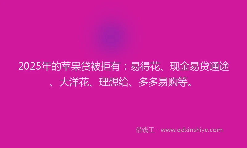 2025年的苹果贷被拒有：易得花、现金易贷通途、大洋花、理想给、多多易购等。