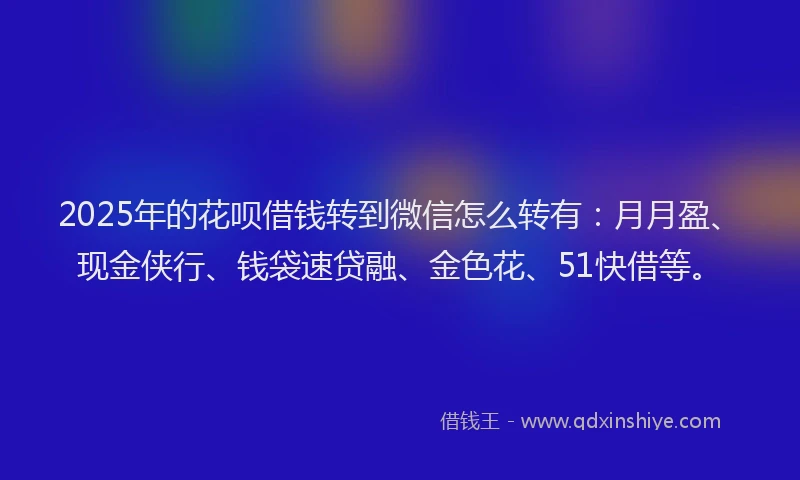 2025年的花呗借钱转到微信怎么转有：月月盈、现金侠行、钱袋速贷融、金色花、51快借等。