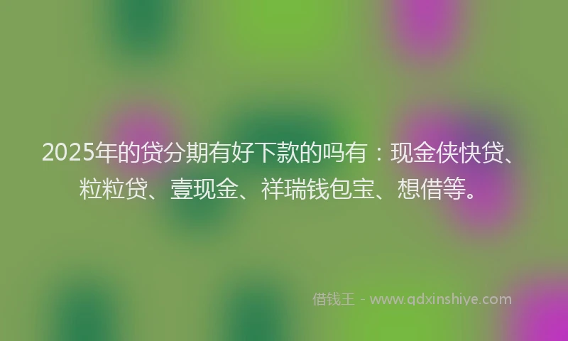 2025年的贷分期有好下款的吗有:现金侠快贷、粒粒贷、壹现金、祥瑞钱包宝、想借等。