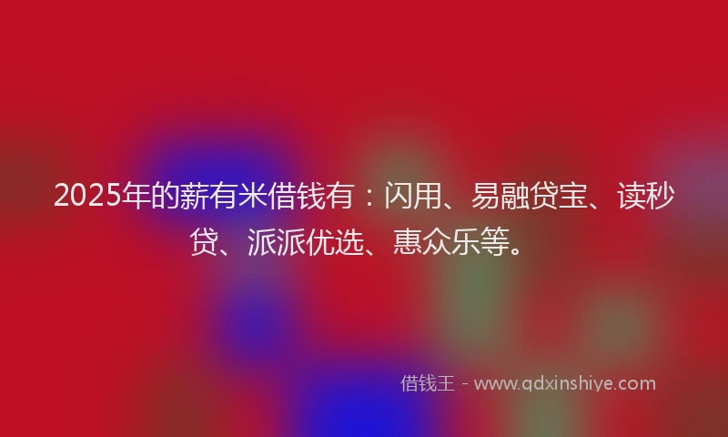 2025年的薪有米借钱有：闪用、易融贷宝、读秒贷、派派优选、惠众乐等。