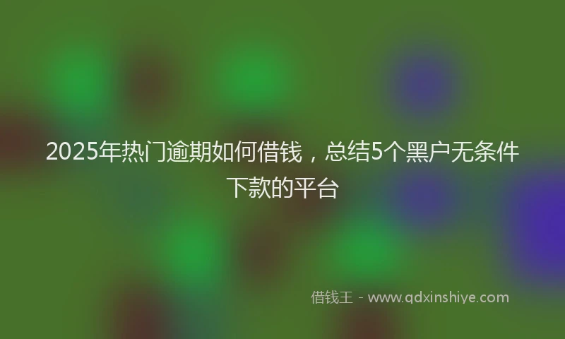 2025年热门逾期如何借钱，总结5个黑户无条件下款的平台