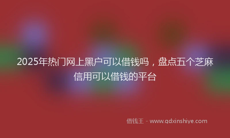 2025年热门网上黑户可以借钱吗，盘点五个芝麻信用可以借钱的平台