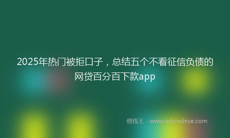 2025年热门被拒口子，总结五个不看征信负债的网贷百分百下款app