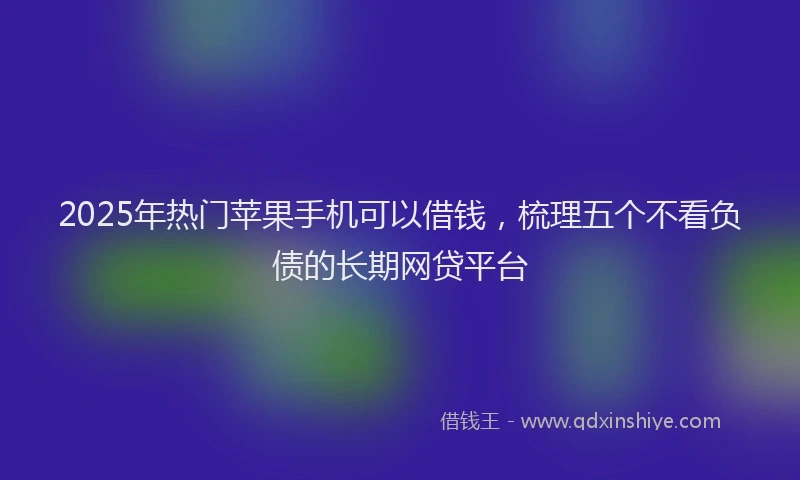 2025年热门苹果手机可以借钱，梳理五个不看负债的长期网贷平台