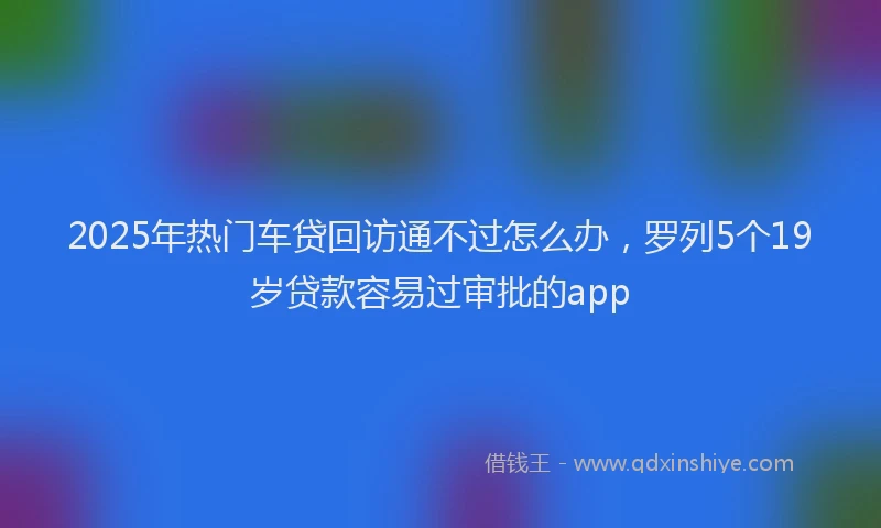 2025年热门车贷回访通不过怎么办，罗列5个19岁贷款容易过审批的app