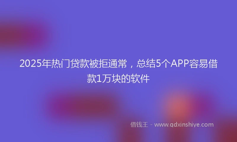 2025年热门贷款被拒通常，总结5个APP容易借款1万块的软件