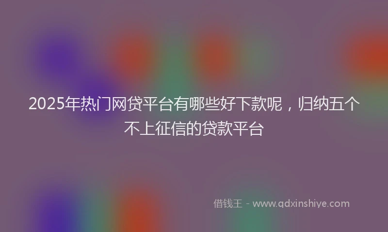 2025年热门网贷平台有哪些好下款呢，归纳五个不上征信的贷款平台