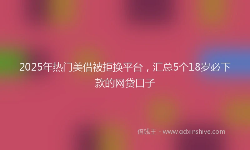 2025年热门美借被拒换平台，汇总5个18岁必下款的网贷口子