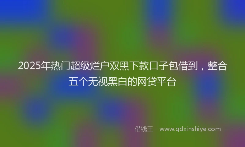 2025年热门超级烂户双黑下款口子包借到，整合五个无视黑白的网贷平台