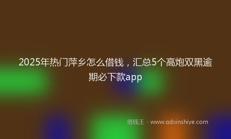 2025年热门萍乡怎么借钱，汇总5个高炮双黑逾期必下款app
