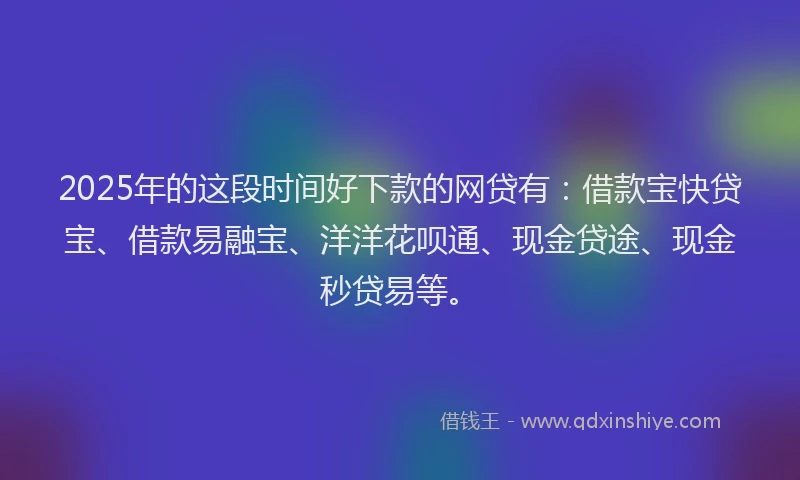 2025年的这段时间好下款的网贷有：借款宝快贷宝、借款易融宝、洋洋花呗通、现金贷途、现金秒贷易等。