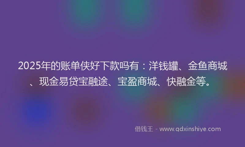 2025年的账单侠好下款吗有：洋钱罐、金鱼商城、现金易贷宝融途、宝盈商城、快融金等。