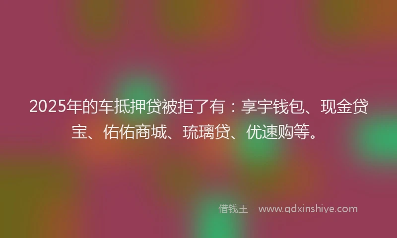 2025年的车抵押贷被拒了有：享宇钱包、现金贷宝、佑佑商城、琉璃贷、优速购等。