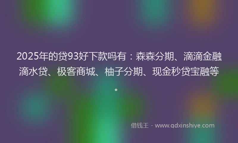 2025年的贷93好下款吗有：森森分期、滴滴金融滴水贷、极客商城、柚子分期、现金秒贷宝融等。