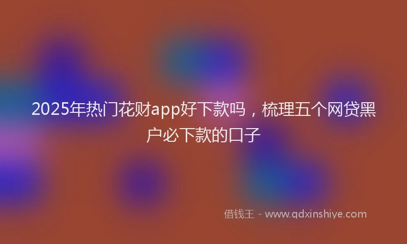 2025年热门花财app好下款吗，梳理五个网贷黑户必下款的口子