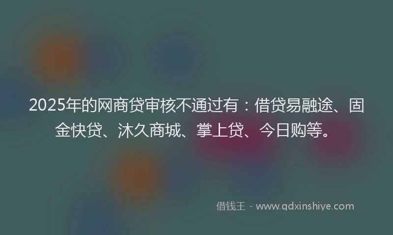 2025年的网商贷审核不通过有：借贷易融途、固金快贷、沐久商城、掌上贷、今日购等。