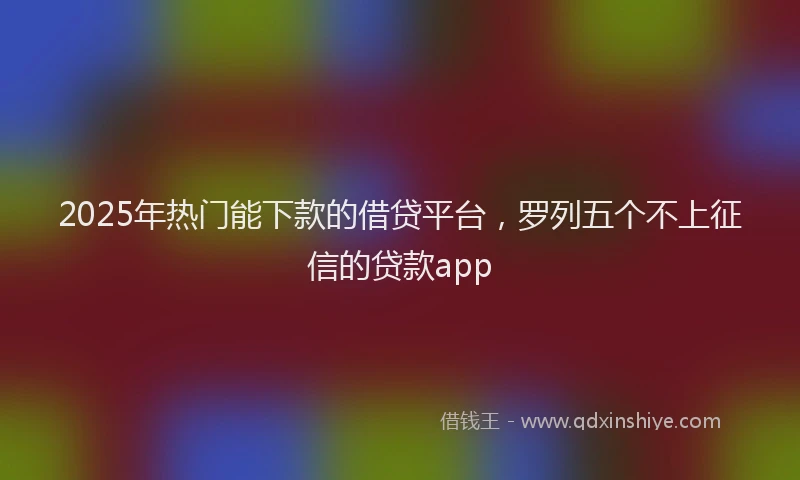 2025年热门能下款的借贷平台，罗列五个不上征信的贷款app