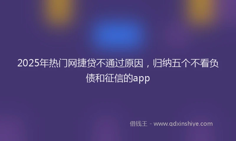 2025年热门网捷贷不通过原因，归纳五个不看负债和征信的app