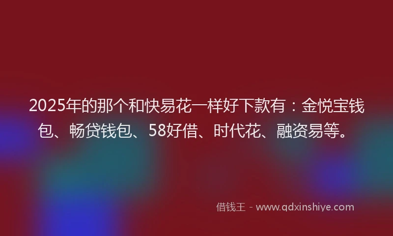 2025年的那个和快易花一样好下款有：金悦宝钱包、畅贷钱包、58好借、时代花、融资易等。