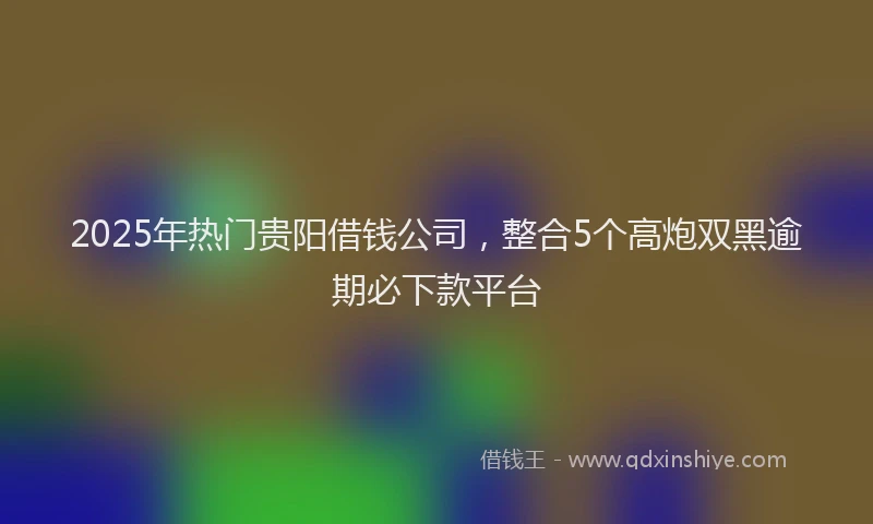 2025年热门贵阳借钱公司，整合5个高炮双黑逾期必下款平台