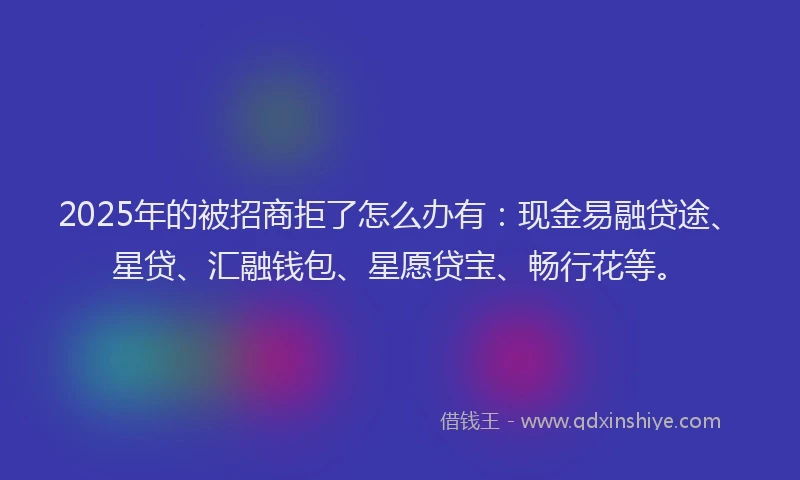 2025年的被招商拒了怎么办有：现金易融贷途、星贷、汇融钱包、星愿贷宝、畅行花等。