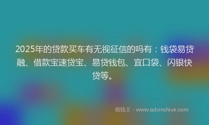 2025年的贷款买车有无视征信的吗有：钱袋易贷融、借款宝速贷宝、易贷钱包、宜口袋、闪银快贷等。