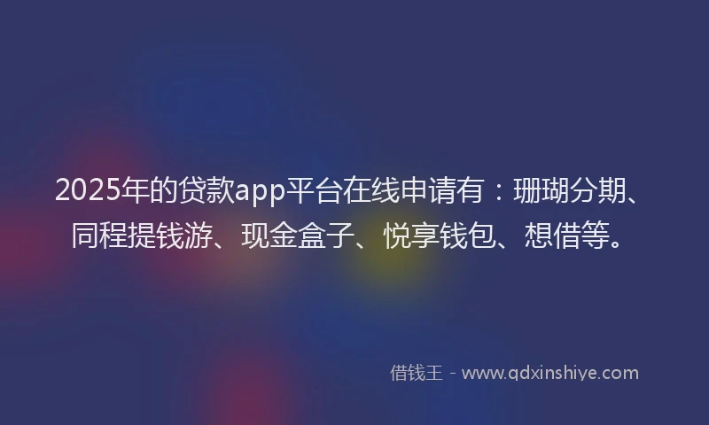 2025年的贷款app平台在线申请有：珊瑚分期、同程提钱游、现金盒子、悦享钱包、想借等。