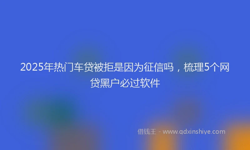 2025年热门车贷被拒是因为征信吗，梳理5个网贷黑户必过软件