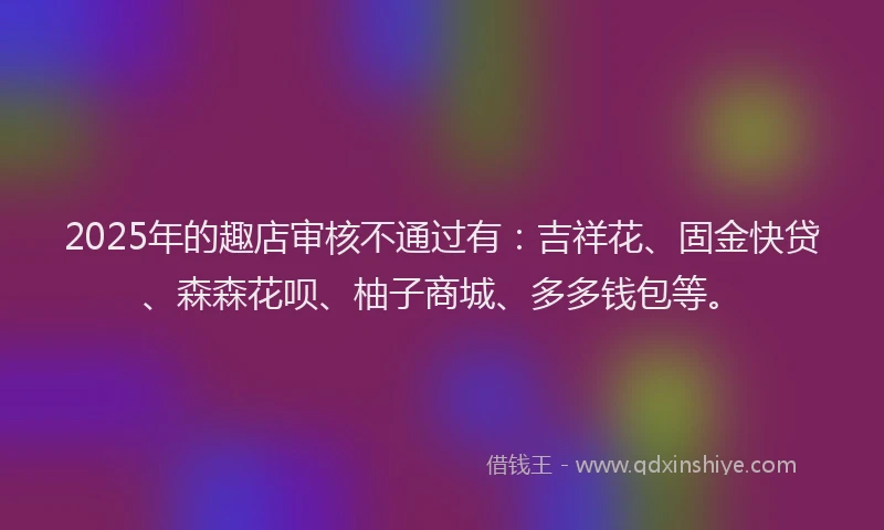 2025年的趣店审核不通过有：吉祥花、固金快贷、森森花呗、柚子商城、多多钱包等。