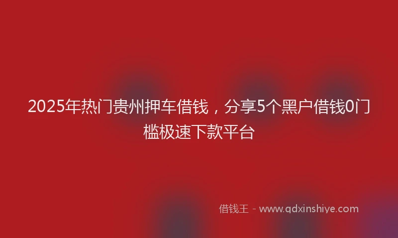 2025年热门贵州押车借钱，分享5个黑户借钱0门槛极速下款平台