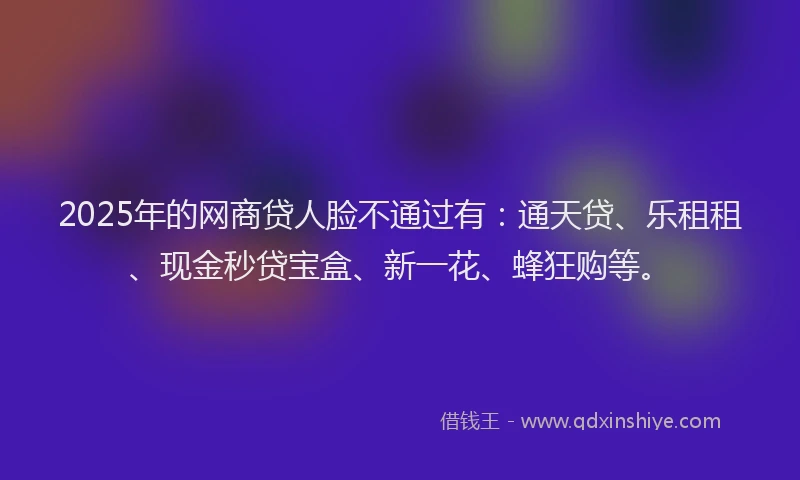 2025年的网商贷人脸不通过有：通天贷、乐租租、现金秒贷宝盒、新一花、蜂狂购等。