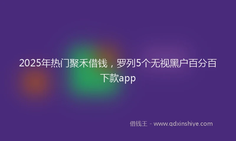 2025年热门聚禾借钱，罗列5个无视黑户百分百下款app