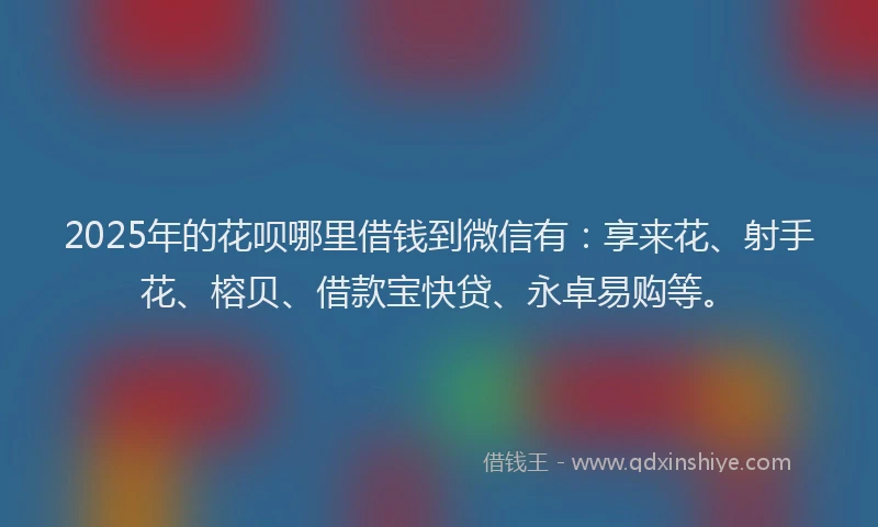 2025年的花呗哪里借钱到微信有：享来花、射手花、榕贝、借款宝快贷、永卓易购等。