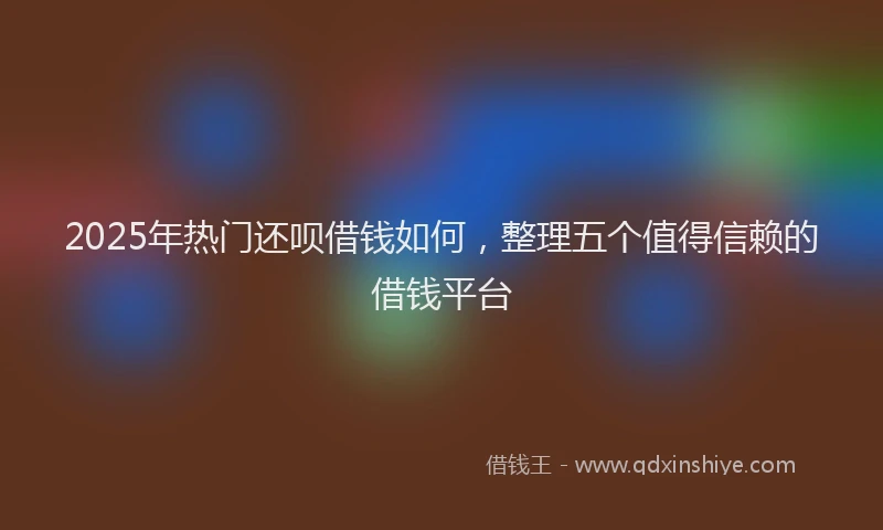 2025年热门还呗借钱如何，整理五个值得信赖的借钱平台