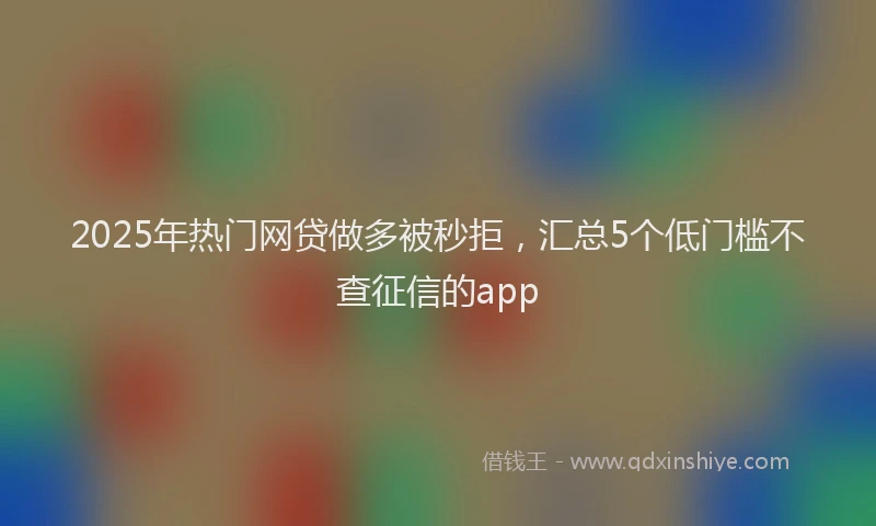 2025年热门网贷做多被秒拒，汇总5个低门槛不查征信的app