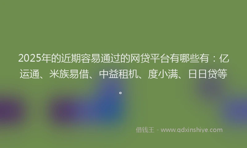 2025年的近期容易通过的网贷平台有哪些有：亿运通、米族易借、中益租机、度小满、日日贷等。