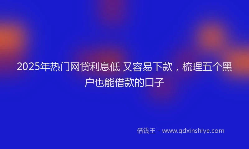 2025年热门网贷利息低 又容易下款，梳理五个黑户也能借款的口子
