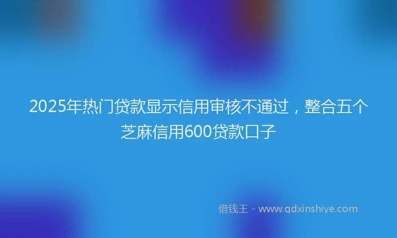 2025年热门贷款显示信用审核不通过，整合五个芝麻信用600贷款口子