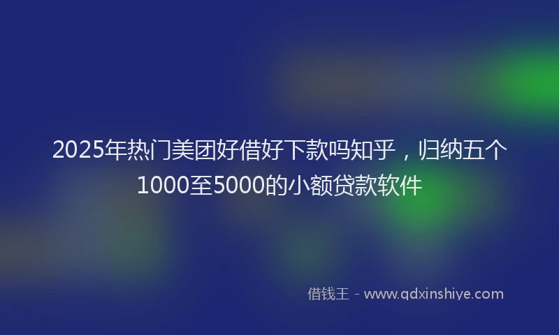 2025年热门美团好借好下款吗知乎，归纳五个1000至5000的小额贷款软件