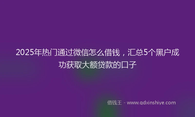 2025年热门通过微信怎么借钱，汇总5个黑户成功获取大额贷款的口子