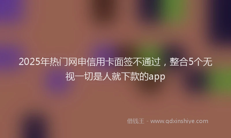 2025年热门网申信用卡面签不通过，整合5个无视一切是人就下款的app