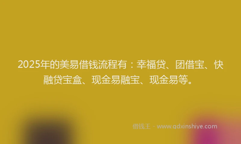2025年的美易借钱流程有：幸福贷、团借宝、快融贷宝盒、现金易融宝、现金易等。