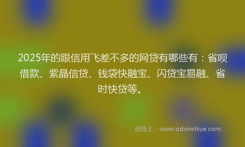 2025年的跟信用飞差不多的网贷有哪些有：省呗借款、紫晶信贷、钱袋快融宝、闪贷宝易融、省时快贷等。