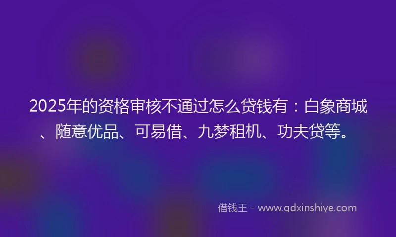 2025年的资格审核不通过怎么贷钱有：白象商城、随意优品、可易借、九梦租机、功夫贷等。