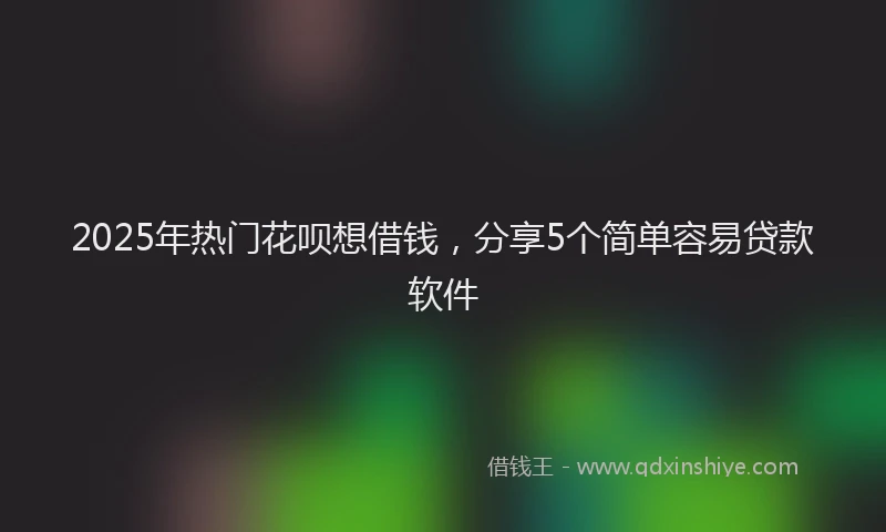 2025年热门花呗想借钱，分享5个简单容易贷款软件