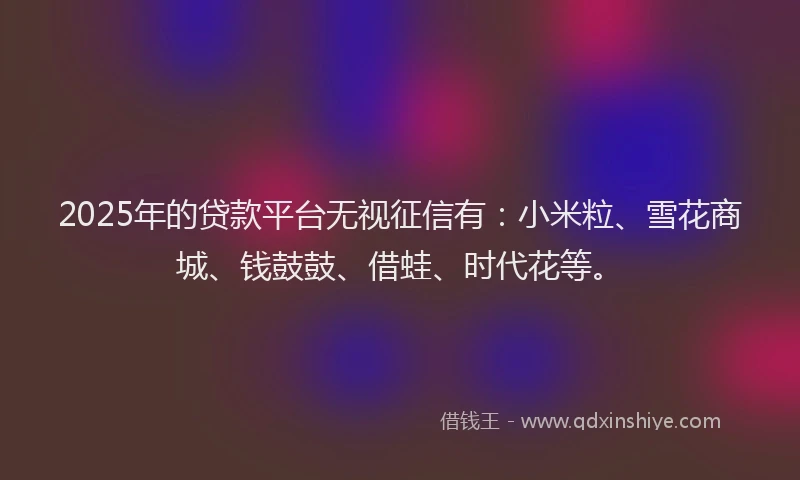 2025年的贷款平台无视征信有：小米粒、雪花商城、钱鼓鼓、借蛙、时代花等。