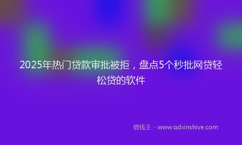 2025年热门贷款审批被拒，盘点5个秒批网贷轻松贷的软件