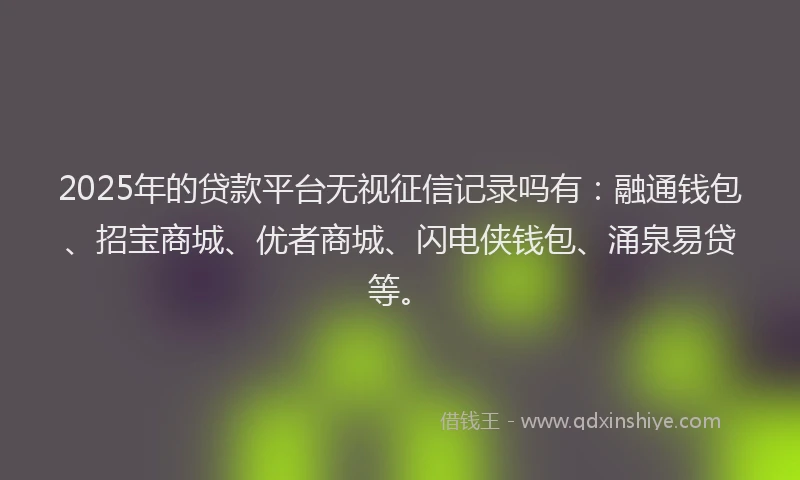 2025年的贷款平台无视征信记录吗有：融通钱包、招宝商城、优者商城、闪电侠钱包、涌泉易贷等。