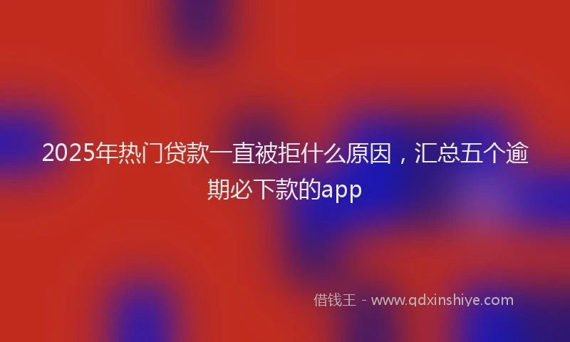 2025年热门贷款一直被拒什么原因，汇总五个逾期必下款的app