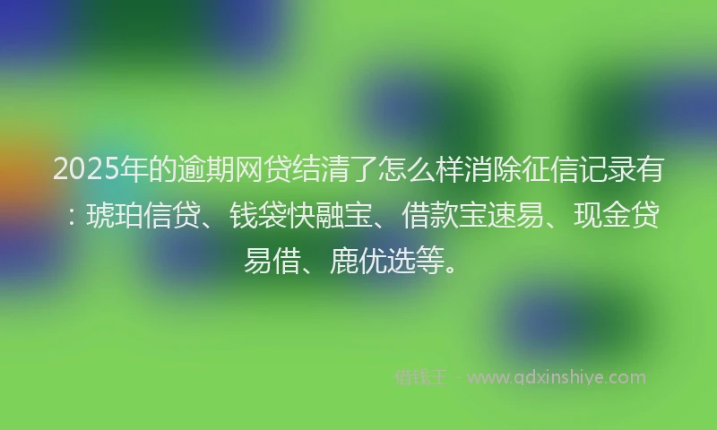 2025年的逾期网贷结清了怎么样消除征信记录有：琥珀信贷、钱袋快融宝、借款宝速易、现金贷易借、鹿优选等。